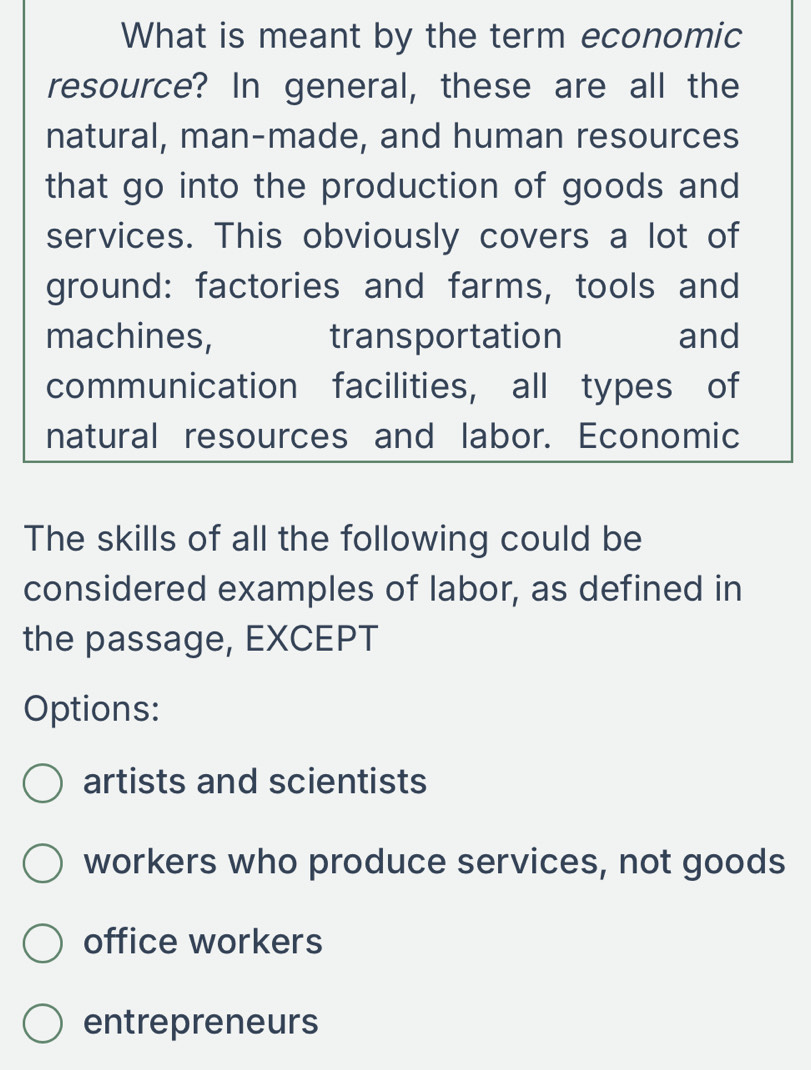 What is meant by the term economic
resource? In general, these are all the
natural, man-made, and human resources
that go into the production of goods and
services. This obviously covers a lot of
ground: factories and farms, tools and
machines, transportation and
communication facilities, all types of
natural resources and labor. Economic
The skills of all the following could be
considered examples of labor, as defined in
the passage, EXCEPT
Options:
artists and scientists
workers who produce services, not goods
office workers
entrepreneurs