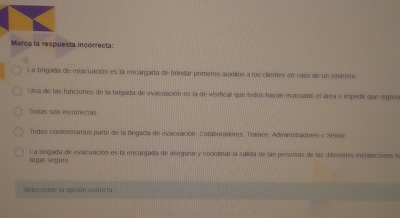 Marca la respuesta incorrecta:
La brigada de evacuación es la encargada de brindar primeros auxilios a los clientes en caso de un siniestro.
Una de las funciones de la brigada de evacuación es la de verificar que todos hayan evacuado el área e impedir que regres
Todas son incorrectas
Todos conformamos parte de la brigada de evacuación: Colaboradores, Trainee, Administradores y Senior.
La brigada de evacuación es la encargada de asegurar y coordinar la salida de las personas de las diferentes instalaciones h
lugar seguro
Seleccione la opción correcta