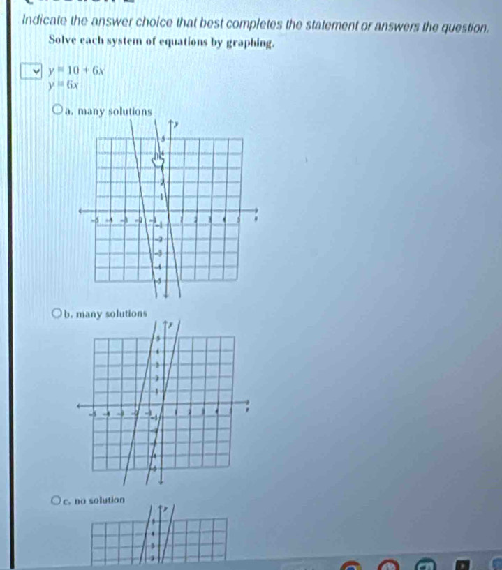 Indicate the answer choice that best completes the statement or answers the question.
Solve each system of equations by graphing.
y=10+6x
y=6x
a. many solutions
b
c. no solution
,