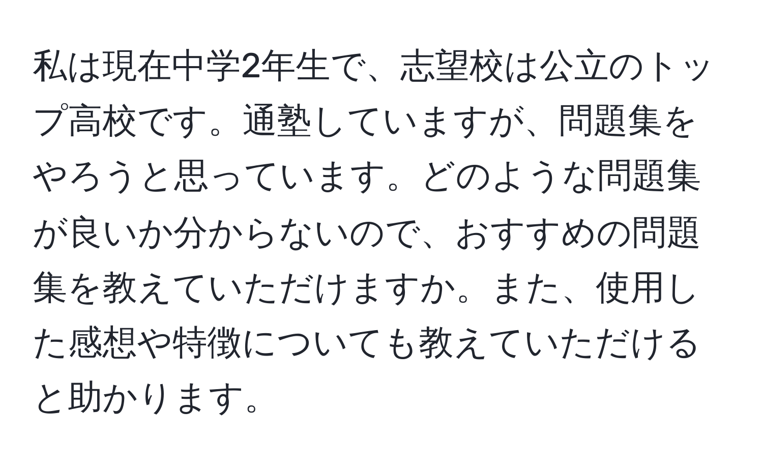 私は現在中学2年生で、志望校は公立のトップ高校です。通塾していますが、問題集をやろうと思っています。どのような問題集が良いか分からないので、おすすめの問題集を教えていただけますか。また、使用した感想や特徴についても教えていただけると助かります。