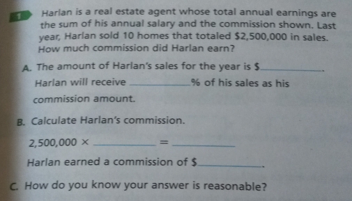 Harlan is a real estate agent whose total annual earnings are 
the sum of his annual salary and the commission shown. Last
year, Harlan sold 10 homes that totaled $2,500,000 in sales. 
How much commission did Harlan earn? 
A. The amount of Harlan's sales for the year is $ _ 
Harlan will receive _ % of his sales as his 
commission amount. 
B. Calculate Harlan’s commission.
2,500,000* _=_ 
Harlan earned a commission of $ _ . 
C. How do you know your answer is reasonable?