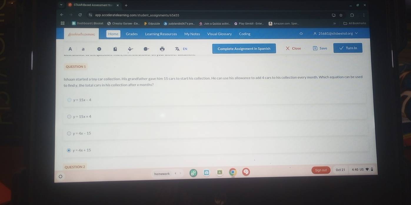 STAAR-Based Assessment fro
app.acceleratelearning.com/student_assignments/65455
● Dashboard | Blooket # Chealsy Garsee - Ele... Edpuzzle judylandis067's pre... O Join a Quizizz activi ● Play Gimkit! - Enter.. Amazon.com. Spen...
AccelerateLearning Home Grades Learning Resources My Notes Visual Glossary Coding 25681@silsbeeisd.org √
A a Complete Assignment in Spanish Close Save Turn In
EN
QUESTION 1
Ishaan started a toy car collection. His grandfather gave him 15 cars to start his collection. He can use his allowance to add 4 cars to his collection every month. Which equation can be used
to find y, the total cars in his collection after x months?
y=15x-4
y=15x+4
y=4x-15
y=4x+15
QUESTION 2
Sign out
homework Oct 2 4:40 US 。