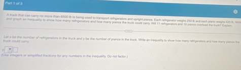 of 3 
A truck that can carry no more than 6500 Ib is being used to transport refrigerators and upright planos. Each refrigerator weigh 250 b and each plano weighs 425 is. Wil 
and graph an inequallity to snow how many refigerators and how many planos the truck could carry. Wil t 1 refrigeraters and 10 pianos overiced the trudk? Ixplais. 
truck could carry. Let x be the number of refrigerators in the truck and y be the number of pianos in the truck. Vrite an inequality to show how many refrigerators and how many planos the 
(Use integers or simplified fractions for any numbers in the inequality. Do not factor.)