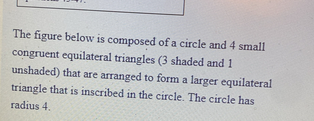 The figure below is composed of a circle and 4 small 
congruent equilateral triangles (3 shaded and 1
unshaded) that are arranged to form a larger equilateral 
triangle that is inscribed in the circle. The circle has 
radius 4.