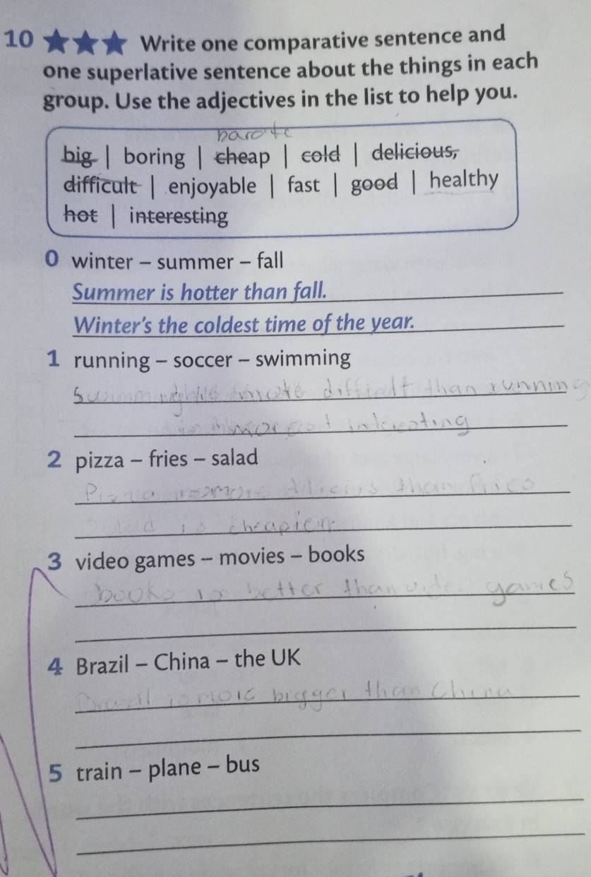 Write one comparative sentence and
one superlative sentence about the things in each
group. Use the adjectives in the list to help you.
big | boring | cheap | cold | delicious,
difficult | enjoyable | fast | good | | healthy
hot | interesting
0 winter - summer - fall
Summer is hotter than fall.__
_
Winter's the coldest time of the year.
_
1 running - soccer - swimming
_
_
2 pizza - fries - salad
_
_
3 video games - movies - books
_
_
4 Brazil - China - the UK
_
_
5 train - plane - bus
_
_