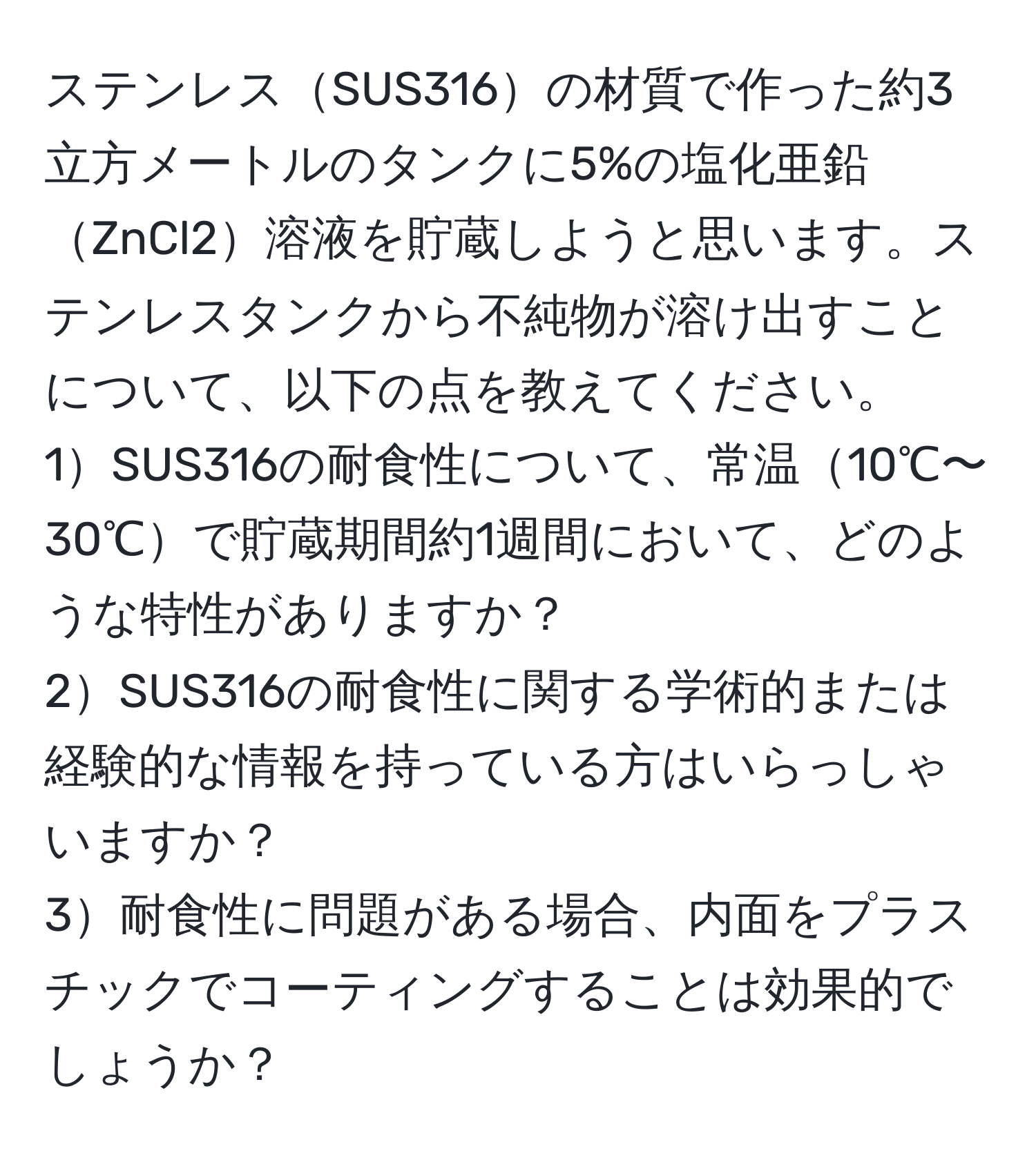 ステンレスSUS316の材質で作った約3立方メートルのタンクに5%の塩化亜鉛ZnCl2溶液を貯蔵しようと思います。ステンレスタンクから不純物が溶け出すことについて、以下の点を教えてください。  
1SUS316の耐食性について、常温10℃〜30℃で貯蔵期間約1週間において、どのような特性がありますか？  
2SUS316の耐食性に関する学術的または経験的な情報を持っている方はいらっしゃいますか？  
3耐食性に問題がある場合、内面をプラスチックでコーティングすることは効果的でしょうか？