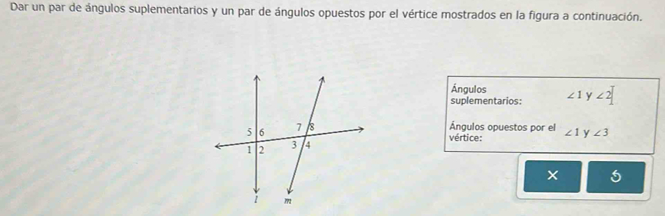 Dar un par de ángulos suplementarios y un par de ángulos opuestos por el vértice mostrados en la figura a continuación. 
Ángulos 
suplementarios: ∠ 1 y ∠ 2|
Ángulos opuestos por el ∠ 1 y ∠ 3
vértice: 
5