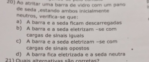 Ao atritar uma barra de vidro com um pano
de seda ,estando ambos inicialmente
neutros, verifica-se que:
a) A barra e a seda ficam descarregadas
b) A barra e a seda eletrizam -se com
cargas de sinais iguais
c) A barra e a seda eletrizam -se com
cargas de sinais opostos
d) A barra fica eletrizada e a seda neutra
211 Quais alternativas são corretas?