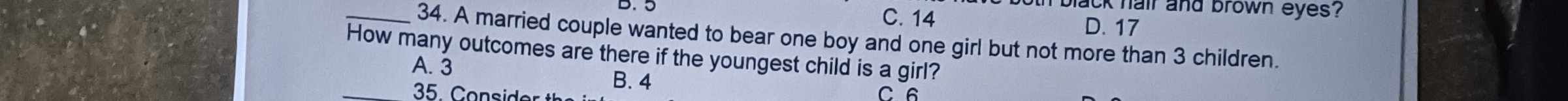 black hair and brown eyes?
B. 5 C. 14 D. 17
_34. A married couple wanted to bear one boy and one girl but not more than 3 children.
How many outcomes are there if the youngest child is a girl?
A. 3
B. 4
35 o s de C 6