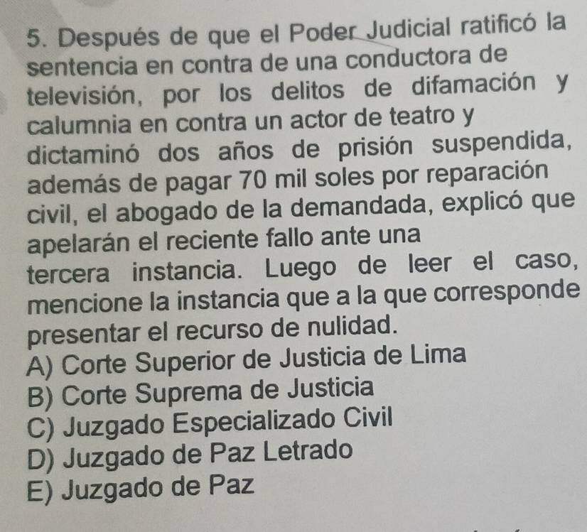 Después de que el Poder Judicial ratificó la
sentencia en contra de una conductora de
televisión, por los delitos de difamación y
calumnia en contra un actor de teatro y
dictaminó dos años de prisión suspendida,
además de pagar 70 mil soles por reparación
civil, el abogado de la demandada, explicó que
apelarán el reciente fallo ante una
tercera instancia. Luego de leer el caso,
mencione la instancia que a la que corresponde
presentar el recurso de nulidad.
A) Corte Superior de Justicia de Lima
B) Corte Suprema de Justicia
C) Juzgado Especializado Civil
D) Juzgado de Paz Letrado
E) Juzgado de Paz