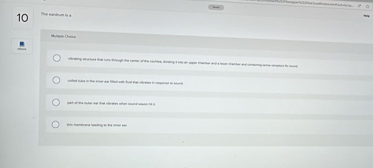 1657 1twracper12521 taCloseWindow.htm²/scvt/qu
Saved
10 The eardrum is a
Help
Multiple Choice
vibrating structure that runs through the center of the cochlea, dividing it into an upper chamber and a lower chamber and containing sense receptors for sound
coiled tube in the inner ear filled with fluid that vibrates in response to sound
part of the outer ear that vibrates when sound waves his is.
thin membrane leading to the inner ear.