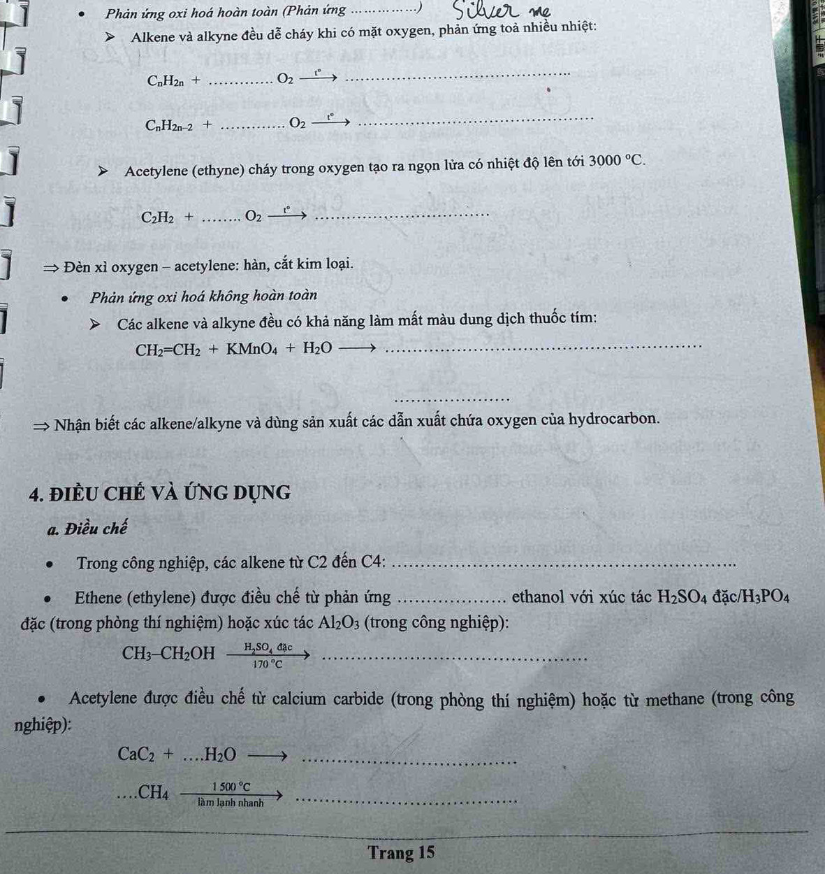 Phản ứng oxi hoá hoàn toàn (Phản ứng _.)
Alkene và alkyne đều dễ cháy khi có mặt oxygen, phản ứng toả nhiều nhiệt:
_ C_nH_2n+
O_2 _ t°
_
C_nH_2n-2+ _
O_2 t°
_
Acetylene (ethyne) cháy trong oxygen tạo ra ngọn lửa có nhiệt độ lên tới 3000°C.
C_2H_2+ _ O_2 _  t° _
Đèn xì oxygen - acetylene: hàn, cắt kim loại.
Phản ứng oxi hoá không hoàn toàn
Các alkene và alkyne đều có khả năng làm mất màu dung dịch thuốc tím:
CH_2=CH_2+KMnO_4+H_2O __
_
Nhận biết các alkene/alkyne và dùng sản xuất các dẫn xuất chứa oxygen của hydrocarbon.
4. điềU ChẾ Và ứnG Dụng
a. Điều chế
Trong công nghiệp, các alkene từ C2 đến C4:_
Ethene (ethylene) được điều chế từ phản ứng _ethanol với xúc tác H_2SO_4 đặc /H_3PO_4
đặc (trong phòng thí nghiệm) hoặc xúc tác Al_2O_3 (trong công nghiệp):
CH_3-CH_2 OH frac H_2SO_4dac170°Cto _
Acetylene được điều chế từ calcium carbide (trong phòng thí nghiệm) hoặc từ methane (trong công
nghiệp):
_ CaC_2+...H_2Oto
_....CH_4 1500°C/lamlanhnhanh 
_
_
Trang 15