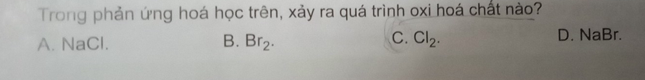 Trong phản ứng hoá học trên, xảy ra quá trình oxi hoá chất nào?
C. D. NaBr.
A. NaCl. B. Br_2. Cl_2.