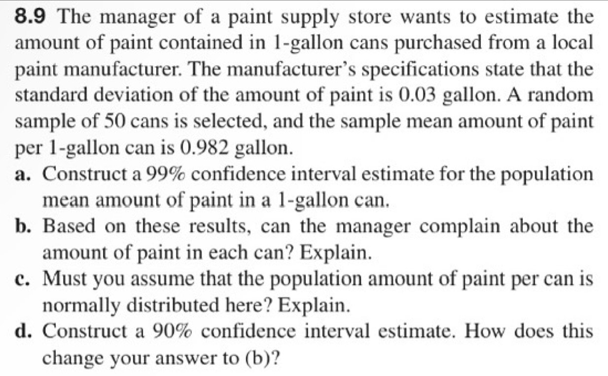 8.9 The manager of a paint supply store wants to estimate the 
amount of paint contained in 1-gallon cans purchased from a local 
paint manufacturer. The manufacturer’s specifications state that the 
standard deviation of the amount of paint is 0.03 gallon. A random 
sample of 50 cans is selected, and the sample mean amount of paint 
per 1-gallon can is 0.982 gallon. 
a. Construct a 99% confidence interval estimate for the population 
mean amount of paint in a 1-gallon can. 
b. Based on these results, can the manager complain about the 
amount of paint in each can? Explain. 
c. Must you assume that the population amount of paint per can is 
normally distributed here? Explain. 
d. Construct a 90% confidence interval estimate. How does this 
change your answer to (b)?