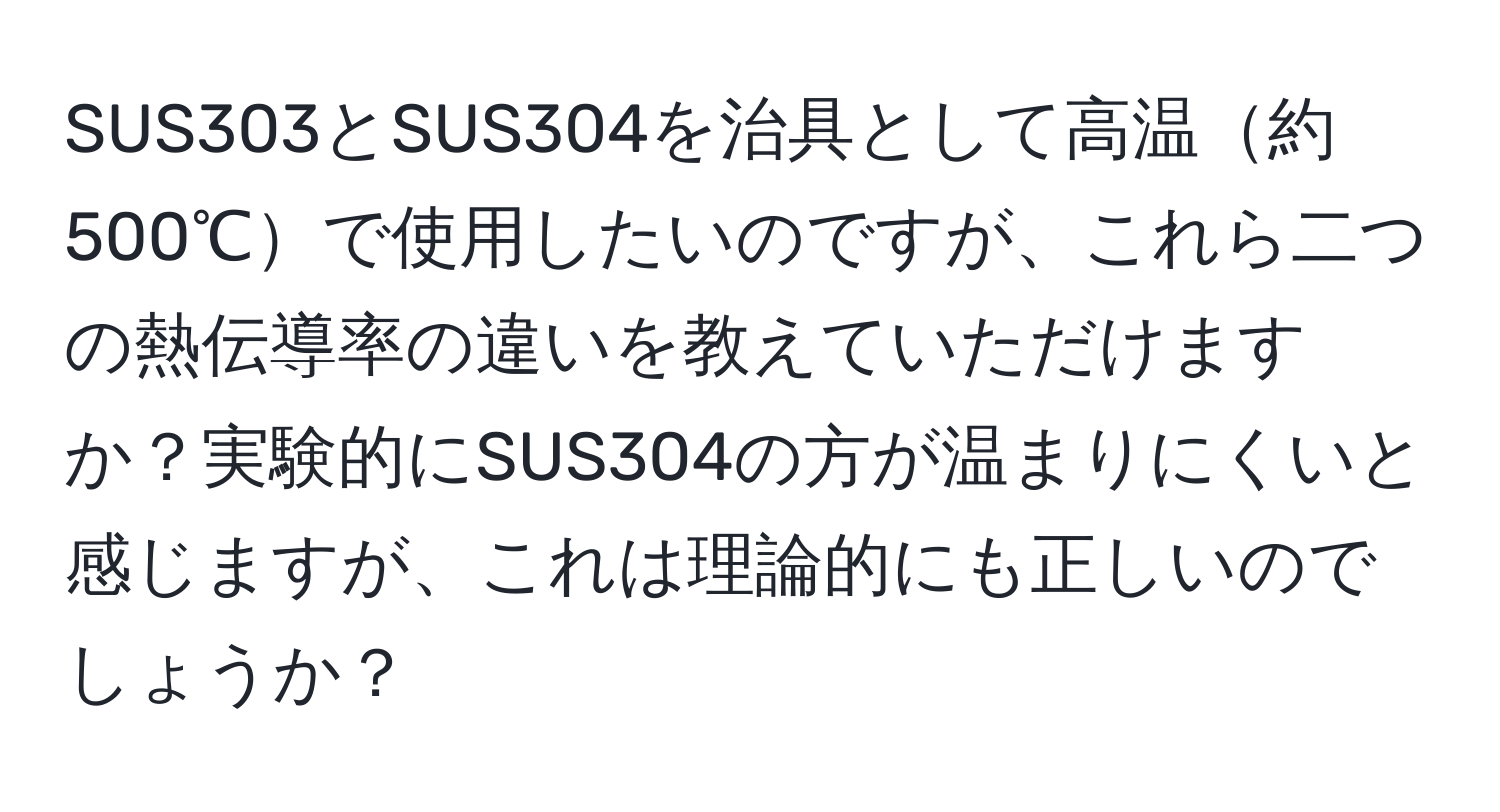 SUS303とSUS304を治具として高温約500℃で使用したいのですが、これら二つの熱伝導率の違いを教えていただけますか？実験的にSUS304の方が温まりにくいと感じますが、これは理論的にも正しいのでしょうか？