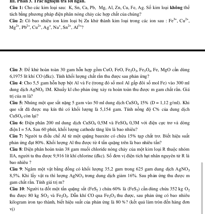 Phân 3. Trác nghiệm tra lới ngàn.
Câu 1: Cho các kim loại sau: K, Sn, Ca, Pb, Mg, Al, Zn, Cu, Fe, Ag. Số kim loại không thể
tách bằng phương pháp điện phân nóng chảy các hợp chất của chúng?
Câu 2: Có bao nhiêu ion kim loại bị Zn khử thành kim loại trong các ion sau : Fe^(3+),Cu^(2+),
Mg^(2+),Pb^(2+),Cu^(2+),Ag^+,Na^+,Sn^(2+),Al^(3+)
Cầu 3: Đề khử hoàn toàn 30 gam hỗn hợp gồm CuO,FeO,Fe_2O_3,Fe_3O_4,Fe,MgO cần dùng
6,1975 lít khí CO (đkc). Tính khối lượng chất rắn thu được sau phản ứng?
Câu 4: Cho 5,5 gam hỗn hợp bột Al và Fe (trong đó số mol Al gấp đôi số mol Fe) vào 300 ml
dung dịch AgNO_3 1M. Khuẩy kĩ cho phản ứng xảy ra hoàn toàn thu được m gam chất rắn. Giá
trị của m là?
Câu 5: Nhúng một que sắt nặng 5 gam vào 50 ml dung dịch CuSO_415% (D=1,12g/ml). Khi
que sắt đã được mạ kín thì có khối lượng là 5,154 gam. Tính nồng độ C% của dung dịch
Cu SO_4 còn lại?
Câu 6: Điện phân 200 ml dung dịch CuSO₄ 0,5M và FeSO_4 0,3M với điện cực trơ và dòng
điện I=5A. Sau 60 phút, khổi lượng cathode tăng lên là bao nhiêu?
Câu 7: Người ta điều chế Al từ một quặng bauxite có chứa 15% tạp chất trơ. Biết hiệu suất
phản ứng đạt 80%. Khối lượng Al thu được từ 4 tấn quặng trên là bao nhiêu tấn?
Câu 8: Điện phân hoàn toàn 38 gam muối chloride nóng chảy của một kim loại R thuộc nhóm
IIA, người ta thu được 9,916 lít khí chlorine (đkc). Số đơn vị điện tích hạt nhân nguyên tử R là
bao nhiêu ?
Câu 9: Ngâm một vật bằng đồng có khối lượng 35,2 gam trong 625 gam dung dịch AgNO_3
8,5%. Khi lấy vật ra thì lượng AgNO_3 trong dung dịch giảm 16%. Sau phản ứng thu được m
gam chất rắn. Tính giá trị m?
Câu 10: Người ta đốt một tấn quặng sắt (FeS_2) chứa 60% là (FeS_2) cần dùng chứa 352kgO_2
thu được 80 kg SO_2 và Fe_2O_3.  Dẫn khí CO qua Fe_2O_3 thu được, sau phản ứng có bao nhiêu
kilogram iron tạo thành, biết hiệu suất của phản ứng là 80 %? (kết quả làm tròn đến hàng đơn
vị)