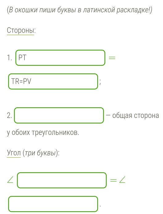 (В окошки лиши буκвы в латинской раскладке!) 
Стороны: 
1.
TR=PV □
2. □ - общая сторона 
у обоих треугольников. 
Υгол (три буквы):
∠ □ =∠
□.