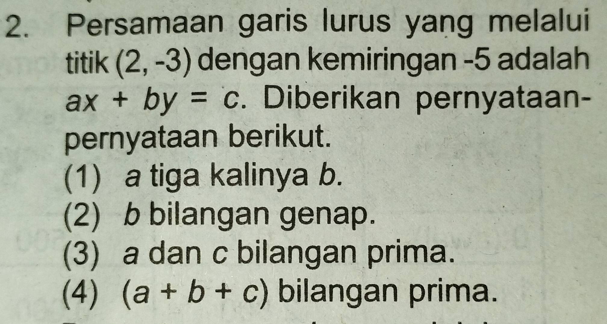 Persamaan garis lurus yang melalui
titik (2,-3) dengan kemiringan -5 adalah
ax+by=c. Diberikan pernyataan-
pernyataan berikut.
(1) a tiga kalinya b.
(2) b bilangan genap.
(3) a dan c bilangan prima.
(4) (a+b+c) bilangan prima.