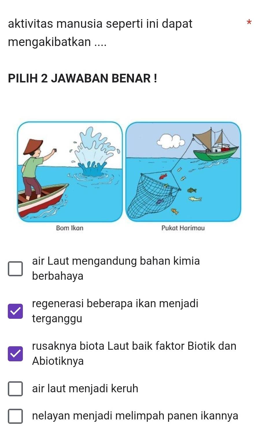 aktivitas manusia seperti ini dapat
*
mengakibatkan ....
PILIH 2 JAWABAN BENAR !
air Laut mengandung bahan kimia
berbahaya
regenerasi beberapa ikan menjadi
terganggu
rusaknya biota Laut baik faktor Biotik dan
Abiotiknya
air laut menjadi keruh
nelayan menjadi melimpah panen ikannya