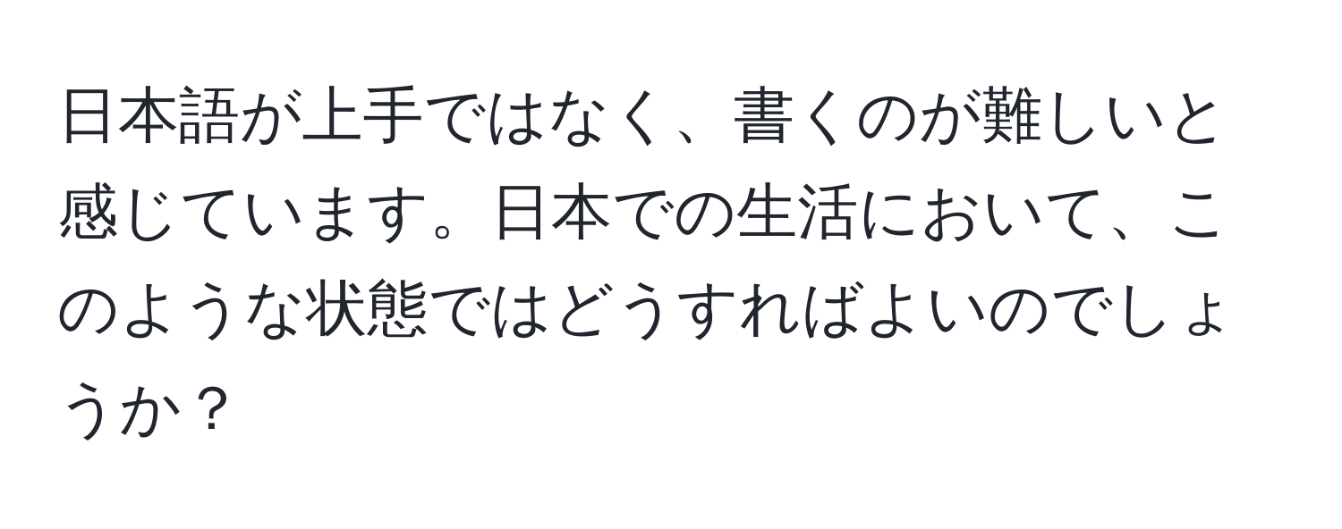 日本語が上手ではなく、書くのが難しいと感じています。日本での生活において、このような状態ではどうすればよいのでしょうか？