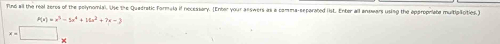Find all the real zeros of the polynomial. Use the Quadratic Formula if necessary. (Enter your answers as a comma-separated list. Enter all answers using the appropriate multiplicities.)
P(x)=x^5-5x^4+16x^2+7x-3
x=□ □ 