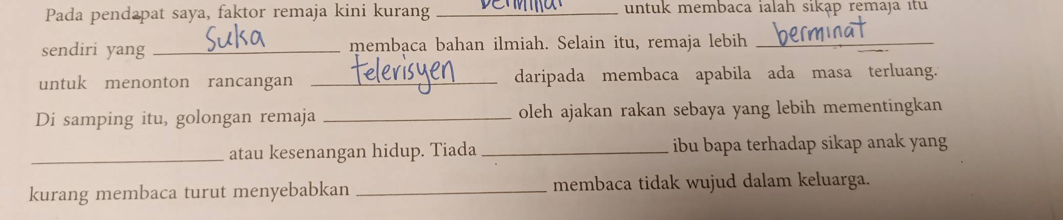 Pada pendapat saya, faktor remaja kini kurang _untuk membaca ialah sıkąp remaja itu 
sendiri yang _membaca bahan ilmiah. Selain itu, remaja lebih_ 
untuk menonton rancangan _daripada membaca apabila ada masa terluang. 
Di samping itu, golongan remaja _oleh ajakan rakan sebaya yang lebih mementingkan 
_atau kesenangan hidup. Tiada ibu bapa terhadap sikap anak yang 
kurang membaca turut menyebabkan _membaca tidak wujud dalam keluarga.