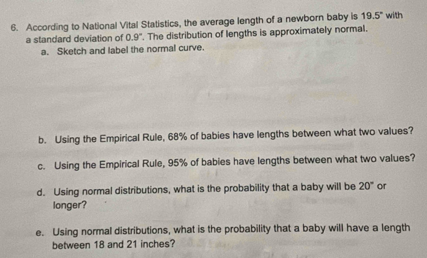 According to National Vital Statistics, the average length of a newborn baby is 19.5^n with 
a standard deviation of 0.9". The distribution of lengths is approximately normal. 
a. Sketch and label the normal curve. 
b. Using the Empirical Rule, 68% of babies have lengths between what two values? 
c. Using the Empirical Rule, 95% of babies have lengths between what two values? 
d. Using normal distributions, what is the probability that a baby will be 20'' or 
longer? 
e. Using normal distributions, what is the probability that a baby will have a length 
between 18 and 21 inches?