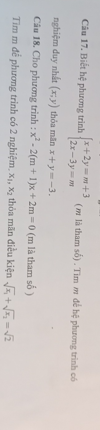 Biết hệ phương trình beginarrayl x+2y=m+3 2x-3y=mendarray. (m là tham số) . Tìm m để hệ phương trình có 
nghiệm duy nhất (x;y) thỏa mãn x+y=-3. 
Câu 18. Cho phương trình : x^2-2(m+1)x+2m=0 (m là tham số ) 
Tim m để phương trình có 2 nghiệm. X_1, X_2 thỏa mãn điều kiện sqrt(x_1)+sqrt(x_2)=sqrt(2)