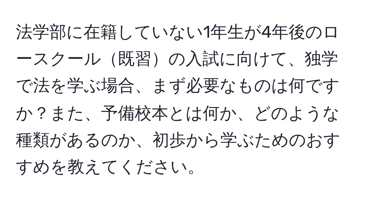 法学部に在籍していない1年生が4年後のロースクール既習の入試に向けて、独学で法を学ぶ場合、まず必要なものは何ですか？また、予備校本とは何か、どのような種類があるのか、初歩から学ぶためのおすすめを教えてください。