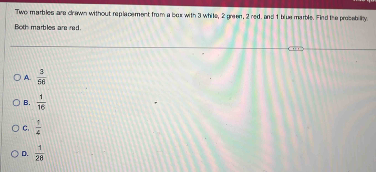 Two marbles are drawn without replacement from a box with 3 white, 2 green, 2 red, and 1 blue marble. Find the probability.
Both marbles are red.
A.  3/56 
B.  1/16 
C.  1/4 
D.  1/28 