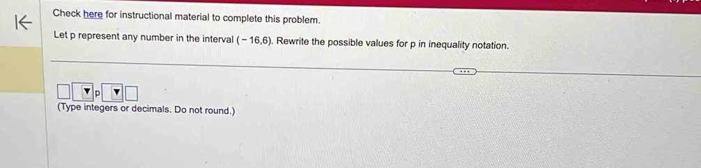 Check here for instructional material to complete this problem. 
Let p represent any number in the interval (-16,6). Rewrite the possible values for p in inequality notation. 
□ v_P V□
(Type integers or decimals. Do not round.)