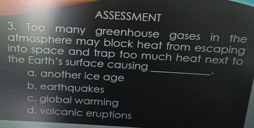 ASSESSMENT
3. Too many greenhouse gases in the
atmosphere may block heat from escaping 
into space and trap too much heat next to
the Earth's surface causing
a. another ice age
_
.
b. earthquakes
c. global warming
d. volcanic eruptions