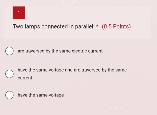 Two lamps connected in parallel: * (0.5 Points)
are traversed by the same electric current
have the same voltage and are traversed by the same
current
have the same voltage