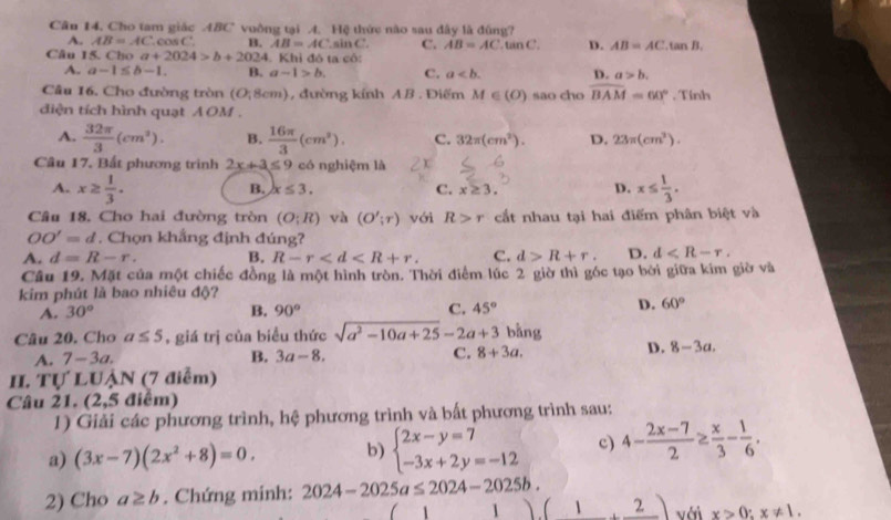 Cho tam giác ABC vuồng tại A. Hệ thức nào sau đây là đùng?
A. AB=AC.cos C. B. AB=AC.sin C C. AB=AC.tan C D. AB=AC.tan B.
Câu 15. Cho a+2024>b+2024. Khỉ đô ta cô:
A. a-1≤ b-1. B. a-1>b. C. a D. a>b.
Câu 16. Cho đường tròn (O;8cm) , đường kính AB . Điểm M∈ (O) sao cho overline BAM=60°. Tính
diện tích hình quạt AOM .
A.  32π /3 (cm^2). B.  16π /3 (cm^2). C. 32π (cm^2). D. 23π (cm^3).
Câu 17. Bất phương trình 2x+3≤ 9 có nghiệm là
A. x≥  1/3 . x≤  1/3 .
B. x≤ 3. C. x≥ 3. D.
Câu 18. Cho hai đường tròn (O;R) và (O';r) với R>r cắt nhau tại hai điểm phân biệt và
OO'=d. Chọn khắng định đúng?
A. d=R-r. B. R-r C. d>R+r. D. d
Câu 19. Mặt của một chiếc đồng là một hình tròn. Thời điểm lúc 2 giờ thì góc tạo bởi giữa kim giờ và
kim phút là bao nhiêu độ?
A. 30° B. 90° C. 45° D. 60°
Câu 20. Cho a≤ 5 , giá trị của biểu thức sqrt(a^2-10a+25)-2a+3 bàng
B.
A. 7-3a. 3a-8. C. 8+3a.
D. 8-3a.
H. TU' LUẠN (7 điễm)
Câu 21. (2,5 điểm)
1) Giải các phương trình, hệ phương trình và bất phương trình sau:
a) (3x-7)(2x^2+8)=0. b) beginarrayl 2x-y=7 -3x+2y=-12endarray. c) 4- (2x-7)/2 ≥  x/3 - 1/6 .
2) Cho a≥ b. Chứng minh: 2024-2025a≤ 2024-2025b.
、 1 (1,2) với x>0;x!= 1.