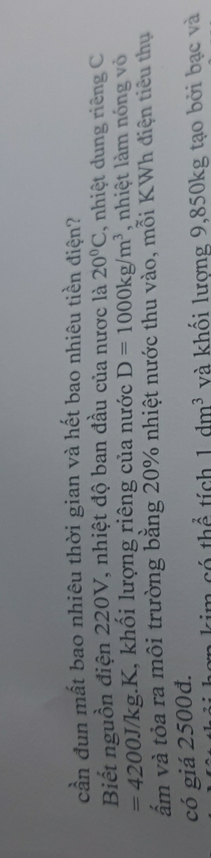 cần đun mất bao nhiêu thời gian và hết bao nhiêu tiền điện? 
Biết nguồn điện 220V, nhiệt độ ban đầu của nược là 20°C , nhiệt dung riêng C
=4200.] V/kg.K, khối lượng riêng của nước D=1000kg/m^3 , nhiệt làm nóng vỏ 
ẩm và tỏa ra môi trường bằng 20% nhiệt nước thu vào, mỗi KWh điện tiêu thụ 
có giá 2500đ. 
m có thể tích 1dm^3 và khối lượng 9,850kg tạo bởi bạc và