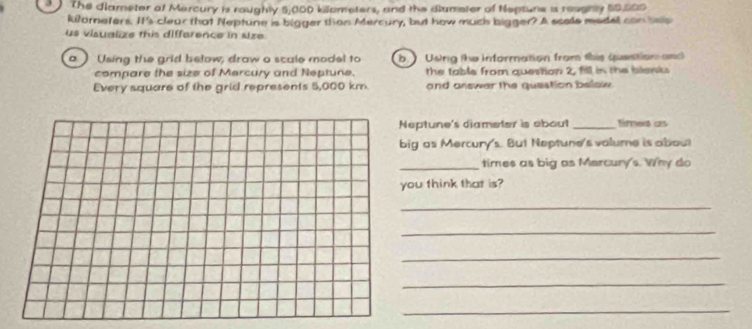 The diameter of Mercury is roughty 5,000 kilometers, and the dlumeter of Nepture is reugny 50,000
kilorneters. It's clear that Neptune is bigger than Mercury, but how much bigger? A scols model can sep 
us visualize this difference in size 
。 ) Using the grid below, draw a scale model to b. Usng the information from this question and 
compare the size of Mercury and Neptune. the table from question 2, fill in the blenks 
Every square of the grid represents 5,000 km and answer the question belaw 
eptune's diameter is about _times as 
ig as Mercury's. But Neptune's valume is about 
_times as big as Mercury's. Why do 
ou think that is? 
_ 
_ 
_ 
_ 
_