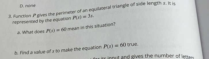 D. none
3. Function P gives the perimeter of an equilateral triangle of side length s. It is
represented by the equation P(s)=3s. 
a. What does P(s)=60 mean in this situation?
b. Find a value of s to make the equation P(s)=60 true.
its input and gives the number of letters .