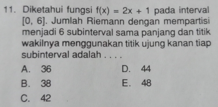 Diketahui fungsi f(x)=2x+1 pada interval
[0,6]. Jumlah Riemann dengan mempartisi
menjadi 6 subinterval sama panjang dan titik
wakilnya menggunakan titik ujung kanan tiap
subinterval adalah . . . .
A. 36 D. 44
B. 38 E. 48
C. 42