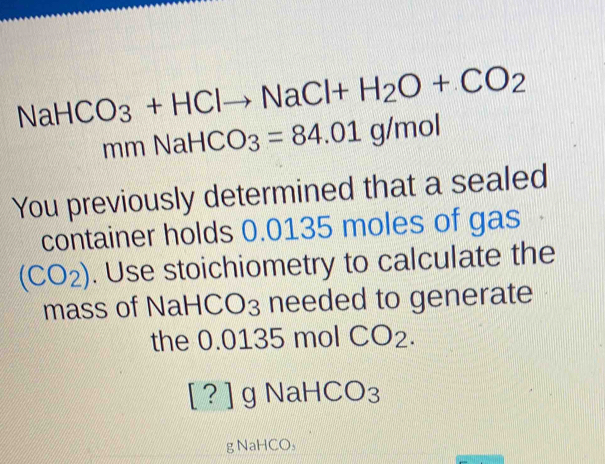 NaHCO_3+HClto NaCl+H_2O+CO_2
mmNaHCO_3=84.01g/mol
You previously determined that a sealed 
container holds 0.0135 moles of gas
(CO_2). Use stoichiometry to calculate the 
mass of NaH°C 03 needed to generate 
the 0.0135 mol CO_2.
[?] g NaHCO₃
g NaHCO₃