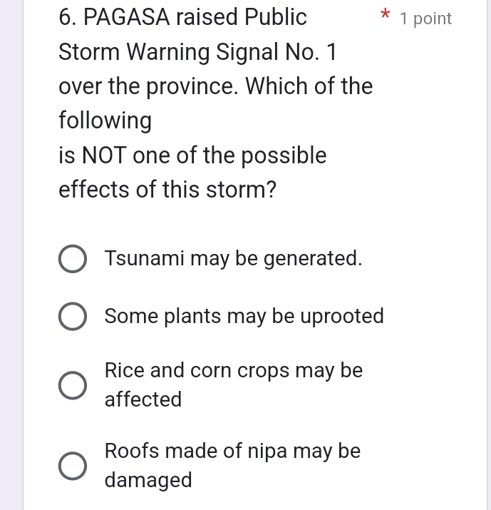 PAGASA raised Public * 1 point
Storm Warning Signal No. 1
over the province. Which of the
following
is NOT one of the possible
effects of this storm?
Tsunami may be generated.
Some plants may be uprooted
Rice and corn crops may be
affected
Roofs made of nipa may be
damaged