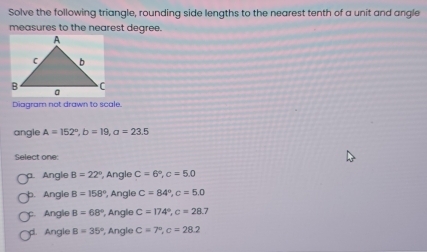 Solve the following triangle, rounding side lengths to the nearest tenth of a unit and angle
measures to the nearest degree.
Diagram not drawn to scale
angle A=152°, b=19, a=23.5
Select one:
Angle B=22° , Angle C=6°, c=5.0
Angle B=158° , Angle C=84°, c=5.0
Angle B=68° Angle C=174°, c=28.7
Angle B=35° , Angle C=7°, c=28.2