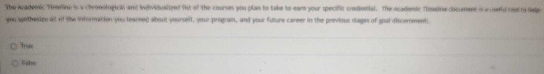 The Academic Timeline is a chronological and individualized list of the courses you plan to take to earn your specific credential. The Academic Timeline document is x useful tool to help
you synthesize all of the information you learned about yourself, your program, and your future career in the previous stages of goal discernment.
True
False