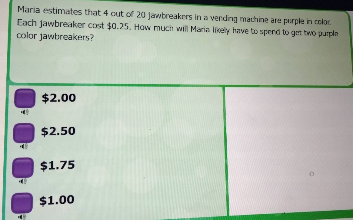 Maria estimates that 4 out of 20 jawbreakers in a vending machine are purple in color.
Each jawbreaker cost $0.25. How much will Maria likely have to spend to get two purple
color jawbreakers?
$2.00 .③
$2.50
$1.75 .
$1.00