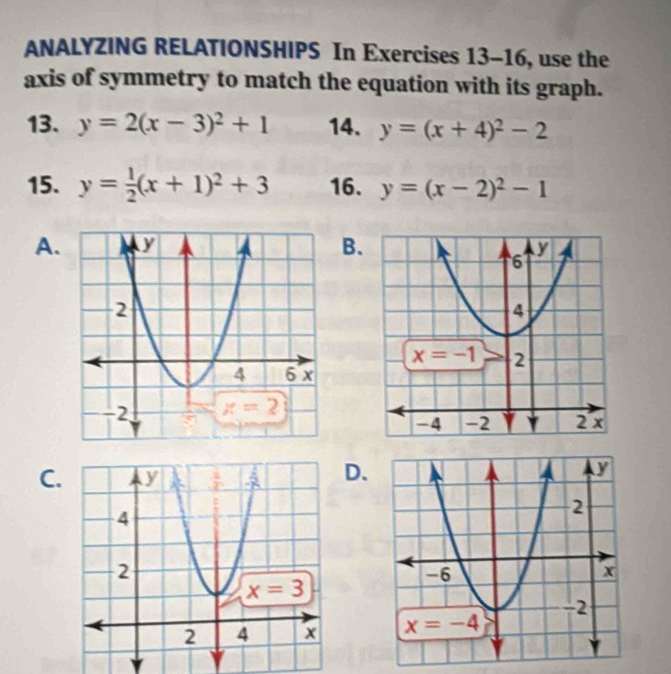 ANALYZING RELATIONSHIPS In Exercises 13-16 16 , use the
axis of symmetry to match the equation with its graph.
13. y=2(x-3)^2+1 14. y=(x+4)^2-2
15. y= 1/2 (x+1)^2+3 16. y=(x-2)^2-1
A.B.
C.D.