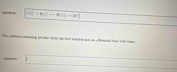 equation: CO_3^((2-)+H_2)O _  HCO_3^(-+OH^-)
The carbon-containing product from the first reaction acts as a Brønsted base with water. 
equation: