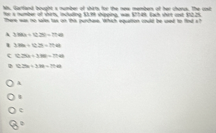 Ms. Gartland bought x number of shirts for the new members of her chorus. The cost
for x number of shirts, including $3.99 shipping, was $77:49. Each shirt cost $12.25.
There was no sales tax on this purchase. Which equation could be used to find x?
A 3390/ (228)=7048
338x+1228=7048
c 125x+388)=7748
D 123t+328=78=75.49
A
B
c
D