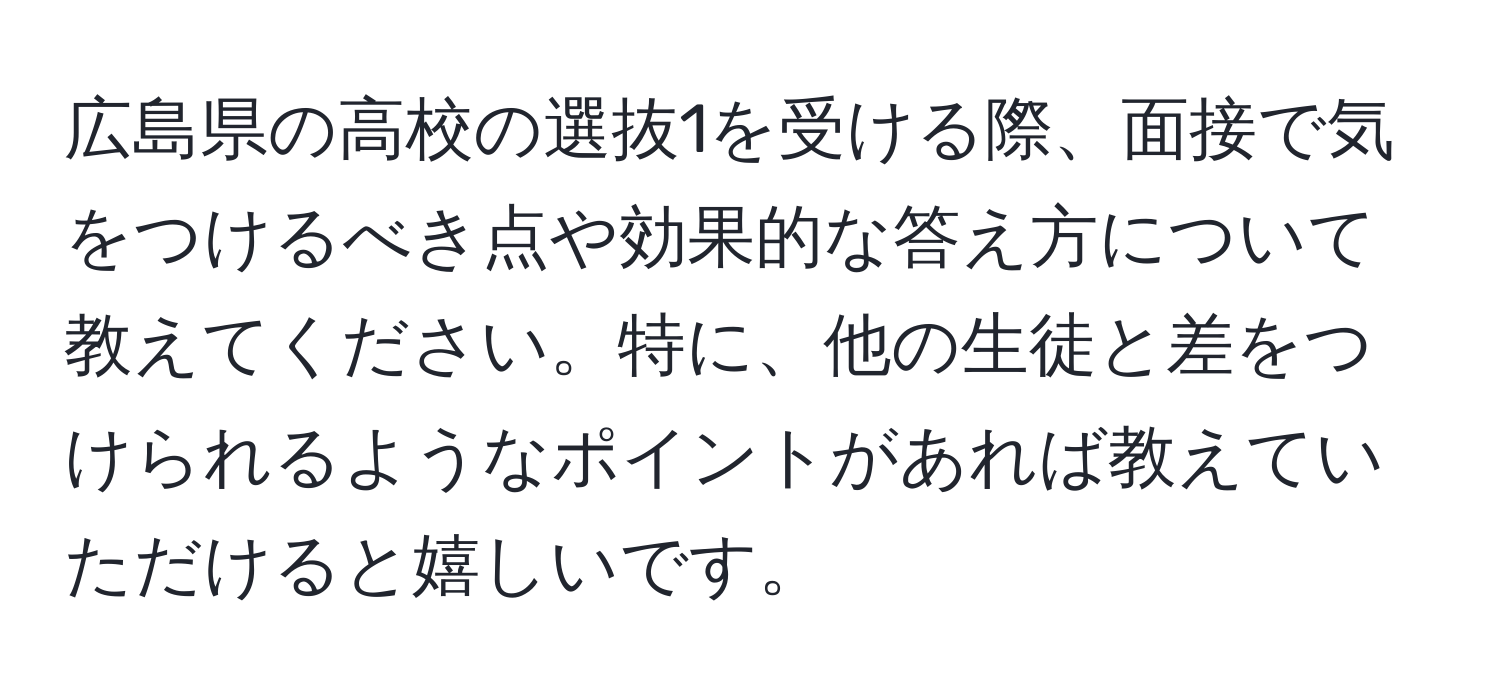 広島県の高校の選抜1を受ける際、面接で気をつけるべき点や効果的な答え方について教えてください。特に、他の生徒と差をつけられるようなポイントがあれば教えていただけると嬉しいです。