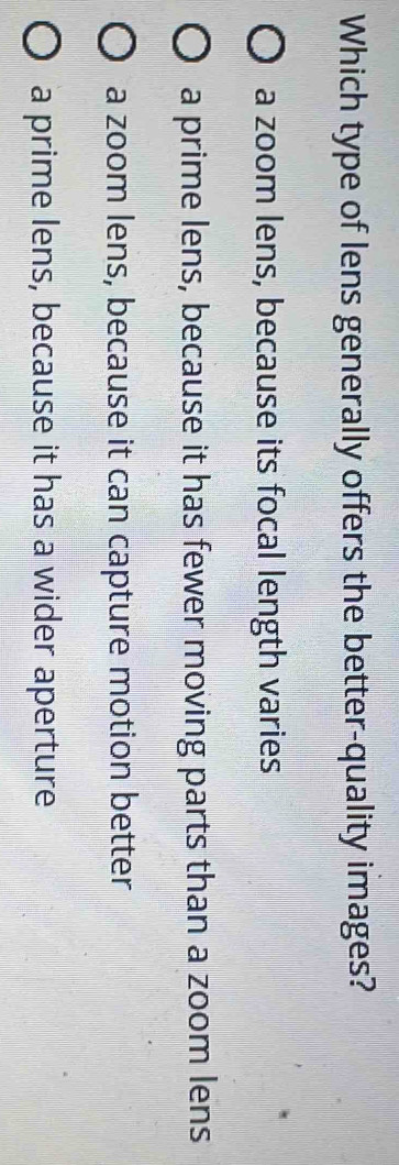 Which type of lens generally offers the better-quality images?
a zoom lens, because its focal length varies
a prime lens, because it has fewer moving parts than a zoom lens
a zoom lens, because it can capture motion better
a prime lens, because it has a wider aperture