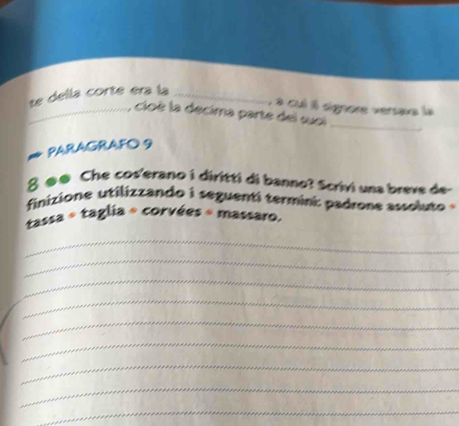 te della corte era la_ 
a cuí 1l signore vertaxa la 
........ : cioè la decima parte del suei 
_ 
PARAGRAFO 9 
8 ø@ Che cos'erano i diritti di banno? Scrivi una breve de- 
finizione utilizzando i seguenti termini: padrone assoluto 
tassa « taglia + corvées « massaro. 
_ 
_ 
_ 
_ 
_ 
_ 
_ 
_ 
_