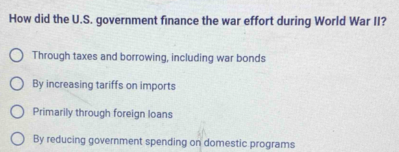 How did the U.S. government finance the war effort during World War II?
Through taxes and borrowing, including war bonds
By increasing tariffs on imports
Primarily through foreign loans
By reducing government spending on domestic programs